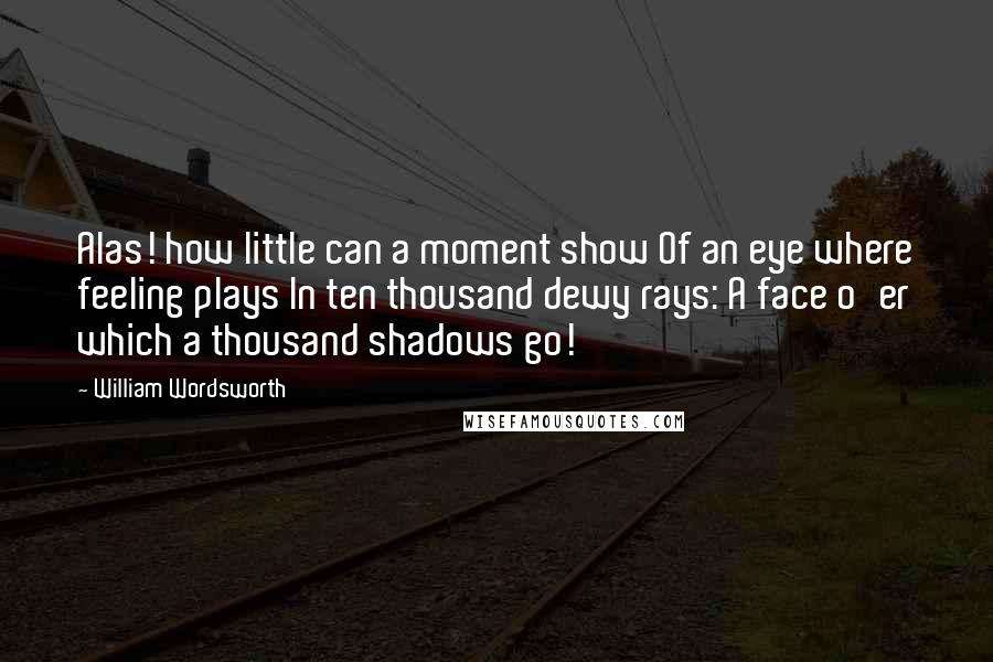 William Wordsworth Quotes: Alas! how little can a moment show Of an eye where feeling plays In ten thousand dewy rays: A face o'er which a thousand shadows go!