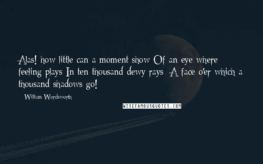William Wordsworth Quotes: Alas! how little can a moment show Of an eye where feeling plays In ten thousand dewy rays: A face o'er which a thousand shadows go!