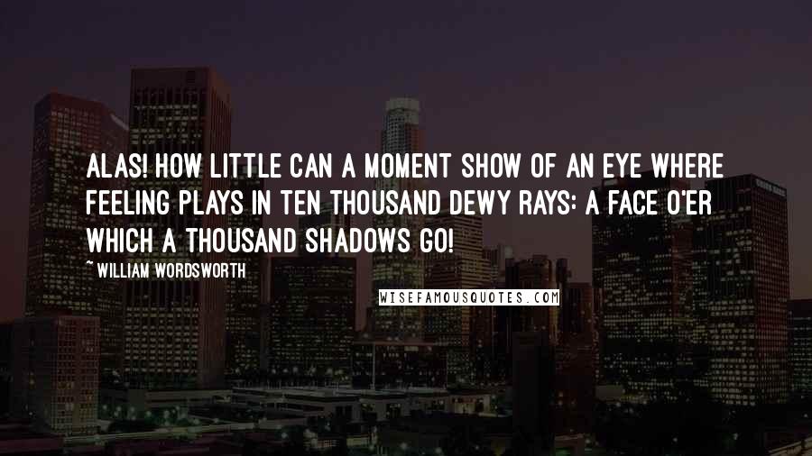 William Wordsworth Quotes: Alas! how little can a moment show Of an eye where feeling plays In ten thousand dewy rays: A face o'er which a thousand shadows go!