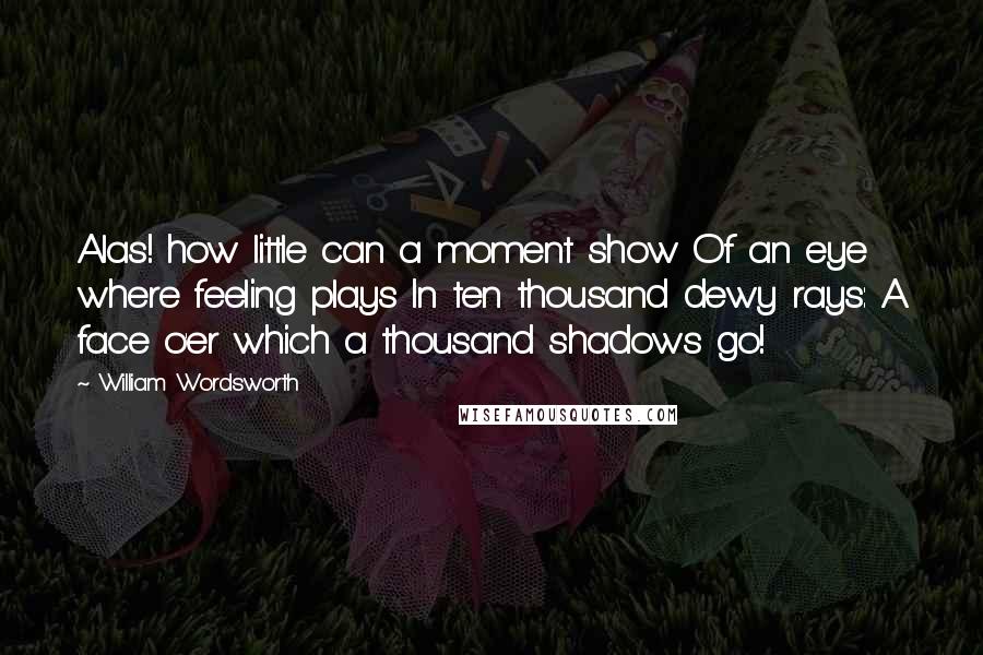 William Wordsworth Quotes: Alas! how little can a moment show Of an eye where feeling plays In ten thousand dewy rays: A face o'er which a thousand shadows go!