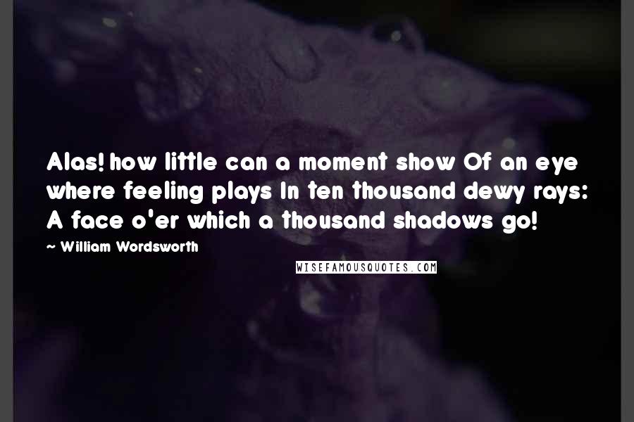 William Wordsworth Quotes: Alas! how little can a moment show Of an eye where feeling plays In ten thousand dewy rays: A face o'er which a thousand shadows go!