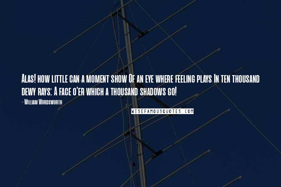 William Wordsworth Quotes: Alas! how little can a moment show Of an eye where feeling plays In ten thousand dewy rays: A face o'er which a thousand shadows go!