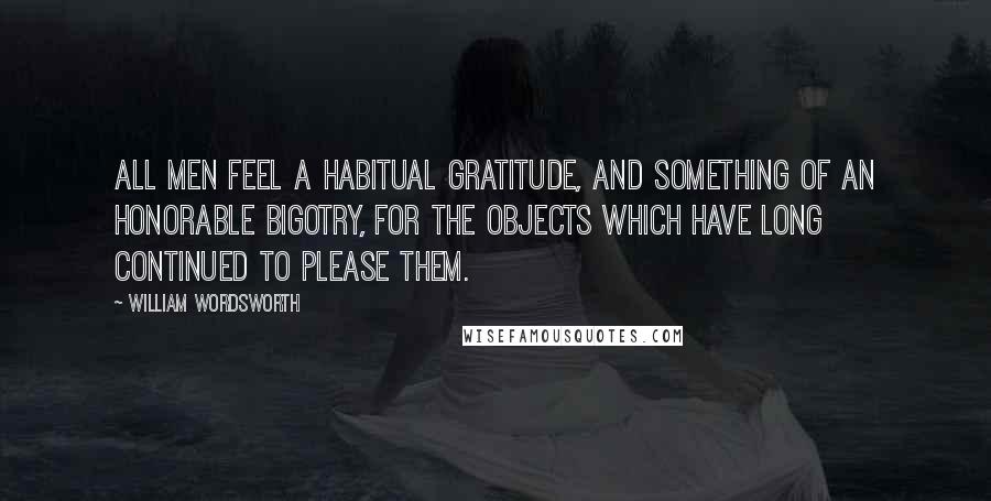 William Wordsworth Quotes: All men feel a habitual gratitude, and something of an honorable bigotry, for the objects which have long continued to please them.