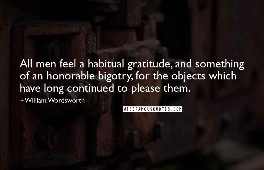 William Wordsworth Quotes: All men feel a habitual gratitude, and something of an honorable bigotry, for the objects which have long continued to please them.
