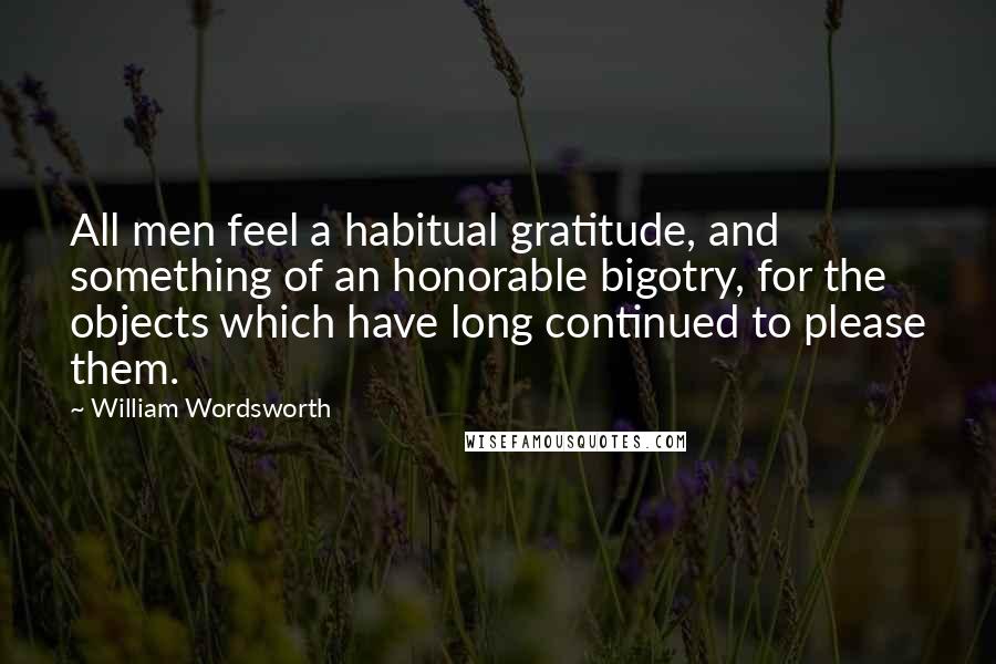 William Wordsworth Quotes: All men feel a habitual gratitude, and something of an honorable bigotry, for the objects which have long continued to please them.