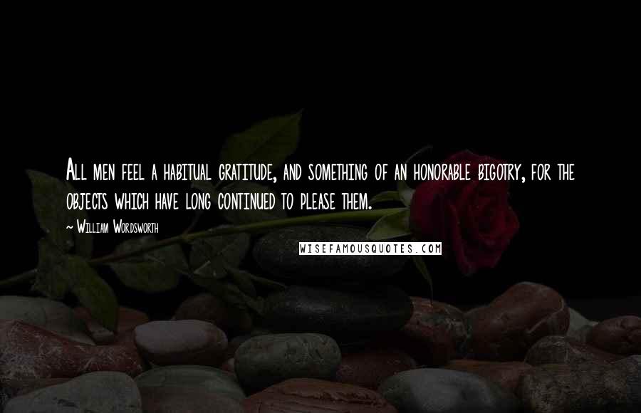 William Wordsworth Quotes: All men feel a habitual gratitude, and something of an honorable bigotry, for the objects which have long continued to please them.
