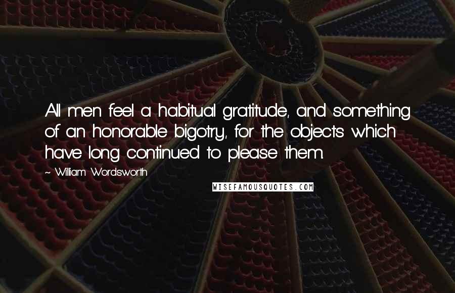 William Wordsworth Quotes: All men feel a habitual gratitude, and something of an honorable bigotry, for the objects which have long continued to please them.