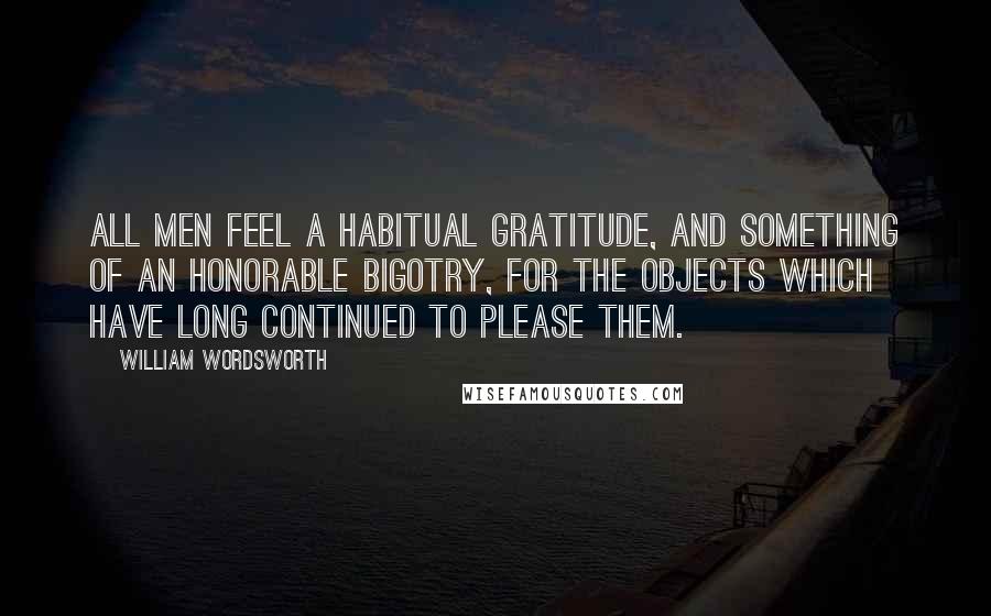 William Wordsworth Quotes: All men feel a habitual gratitude, and something of an honorable bigotry, for the objects which have long continued to please them.