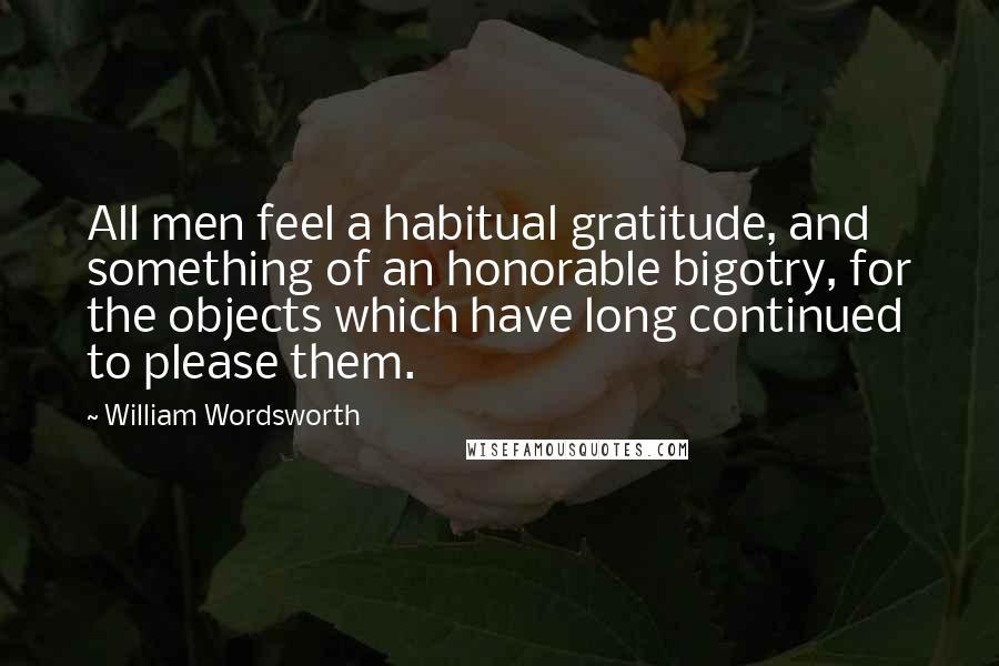 William Wordsworth Quotes: All men feel a habitual gratitude, and something of an honorable bigotry, for the objects which have long continued to please them.