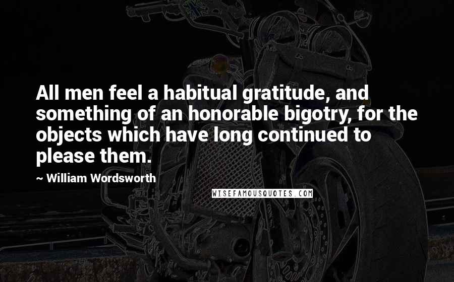 William Wordsworth Quotes: All men feel a habitual gratitude, and something of an honorable bigotry, for the objects which have long continued to please them.