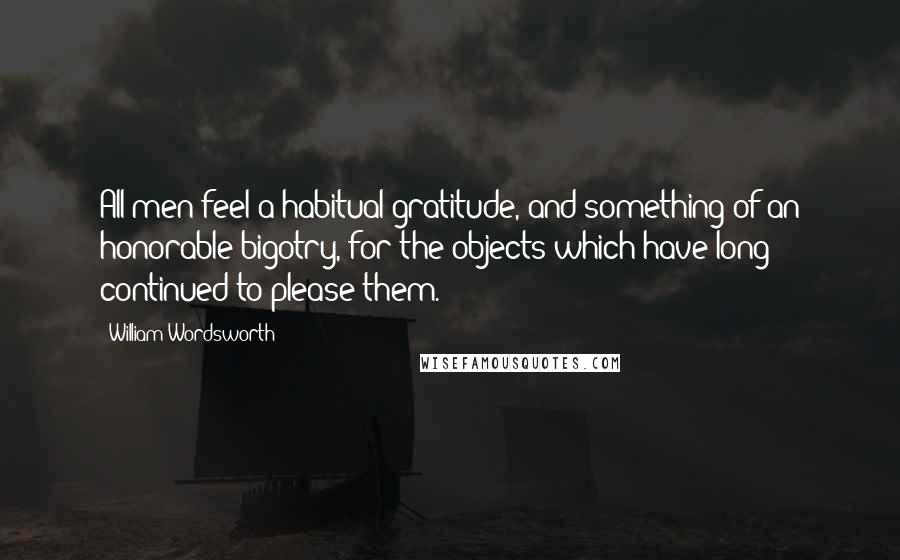 William Wordsworth Quotes: All men feel a habitual gratitude, and something of an honorable bigotry, for the objects which have long continued to please them.