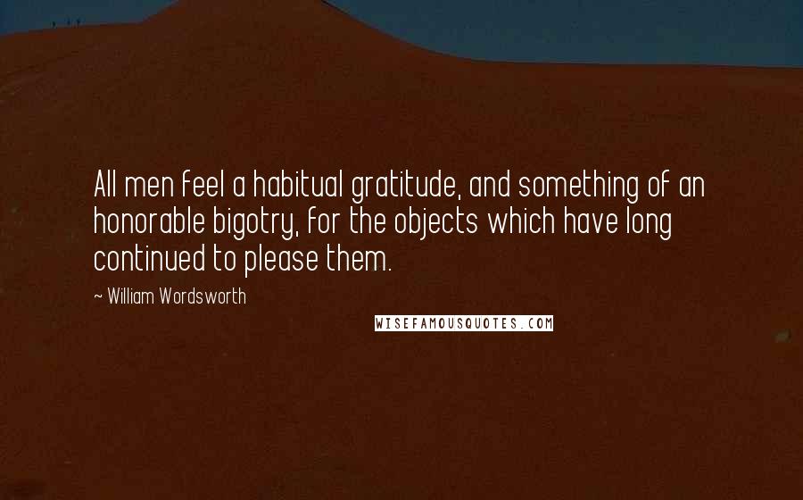 William Wordsworth Quotes: All men feel a habitual gratitude, and something of an honorable bigotry, for the objects which have long continued to please them.