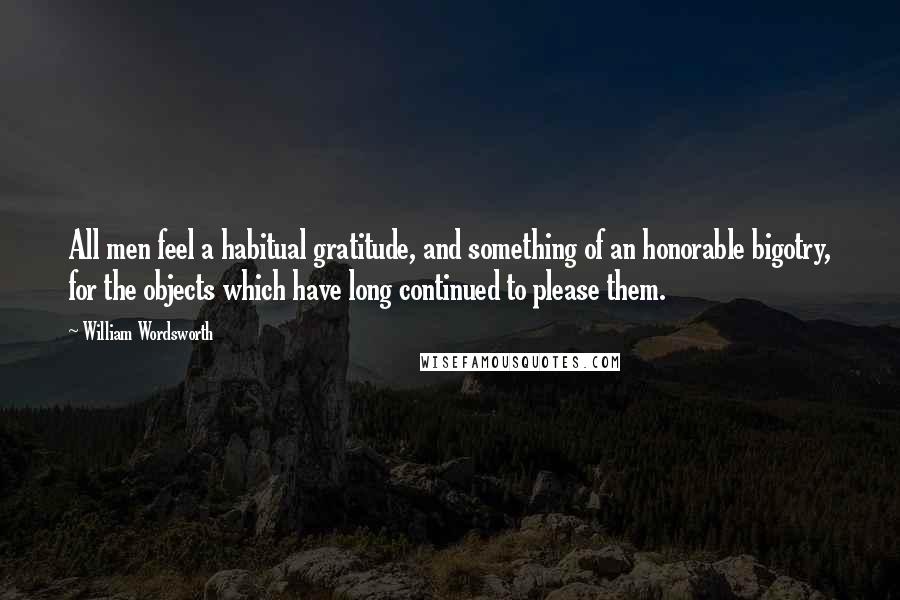 William Wordsworth Quotes: All men feel a habitual gratitude, and something of an honorable bigotry, for the objects which have long continued to please them.