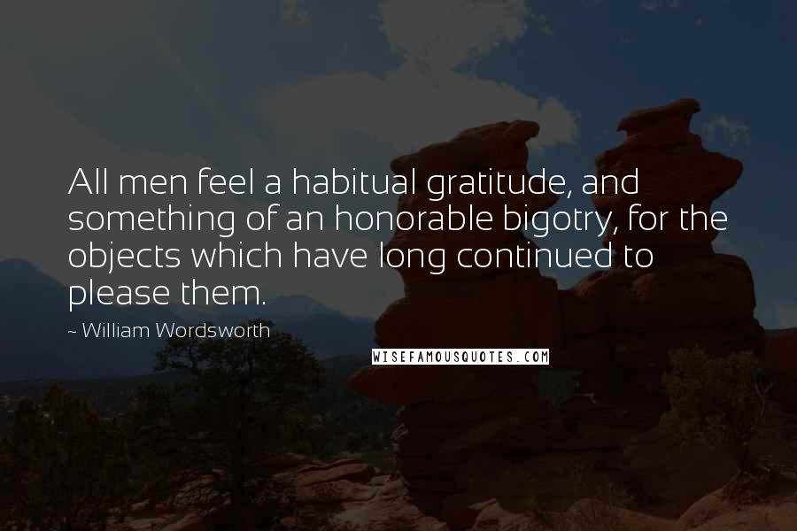 William Wordsworth Quotes: All men feel a habitual gratitude, and something of an honorable bigotry, for the objects which have long continued to please them.