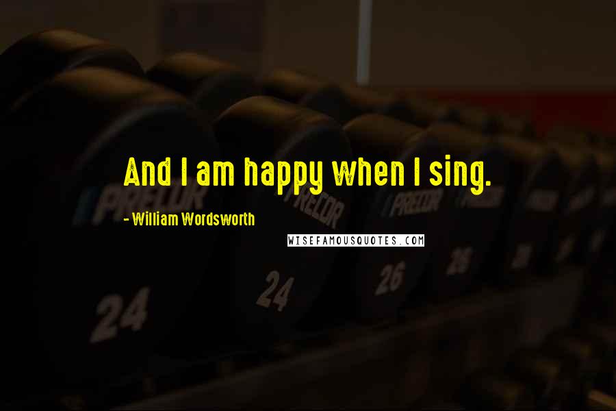 William Wordsworth Quotes: And I am happy when I sing.