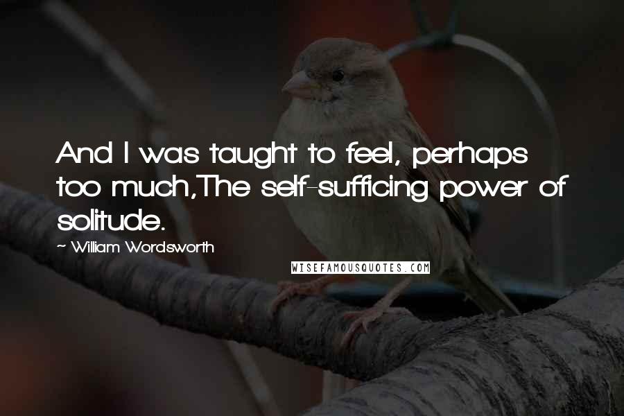 William Wordsworth Quotes: And I was taught to feel, perhaps too much,The self-sufficing power of solitude.