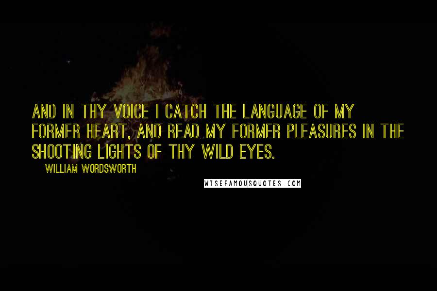 William Wordsworth Quotes: And in thy voice I catch the language of my former heart, and read my former pleasures in the shooting lights of thy wild eyes.