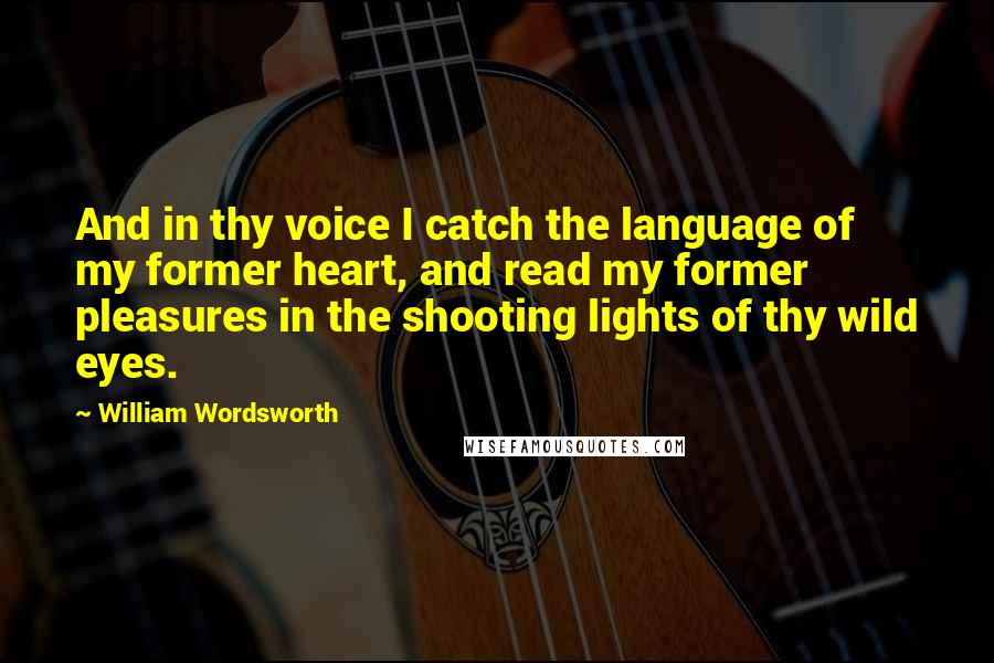 William Wordsworth Quotes: And in thy voice I catch the language of my former heart, and read my former pleasures in the shooting lights of thy wild eyes.