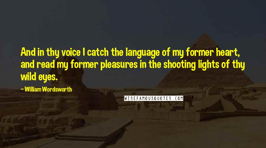 William Wordsworth Quotes: And in thy voice I catch the language of my former heart, and read my former pleasures in the shooting lights of thy wild eyes.