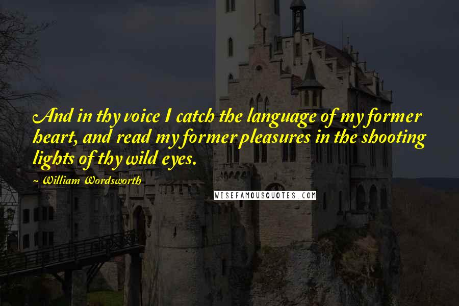 William Wordsworth Quotes: And in thy voice I catch the language of my former heart, and read my former pleasures in the shooting lights of thy wild eyes.