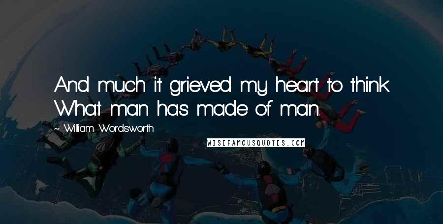 William Wordsworth Quotes: And much it grieved my heart to think What man has made of man.