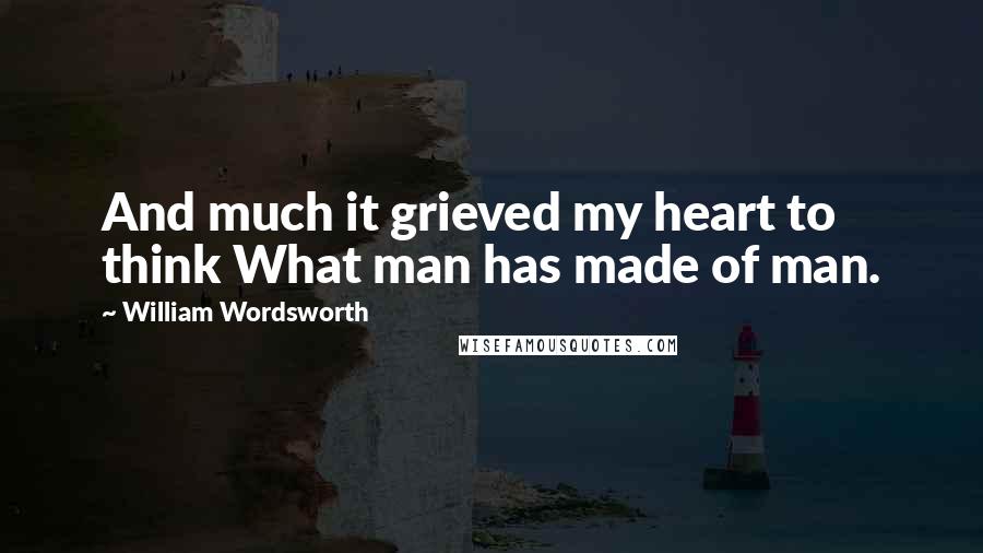 William Wordsworth Quotes: And much it grieved my heart to think What man has made of man.