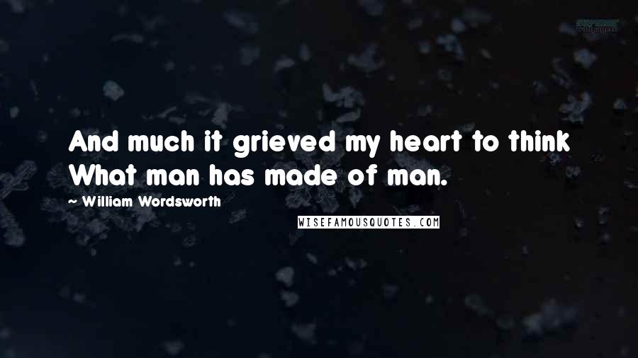 William Wordsworth Quotes: And much it grieved my heart to think What man has made of man.