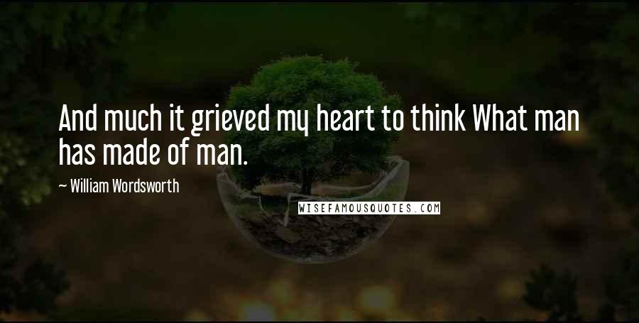 William Wordsworth Quotes: And much it grieved my heart to think What man has made of man.