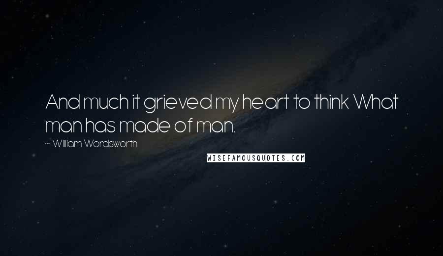 William Wordsworth Quotes: And much it grieved my heart to think What man has made of man.