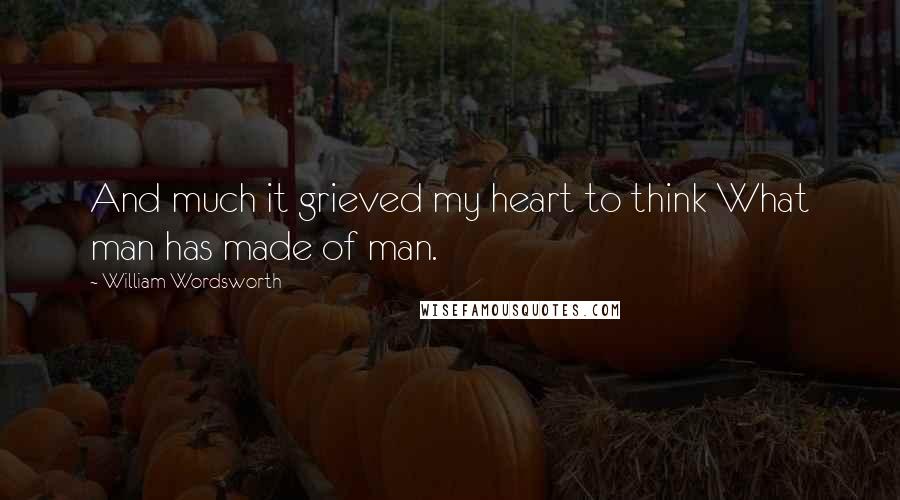 William Wordsworth Quotes: And much it grieved my heart to think What man has made of man.