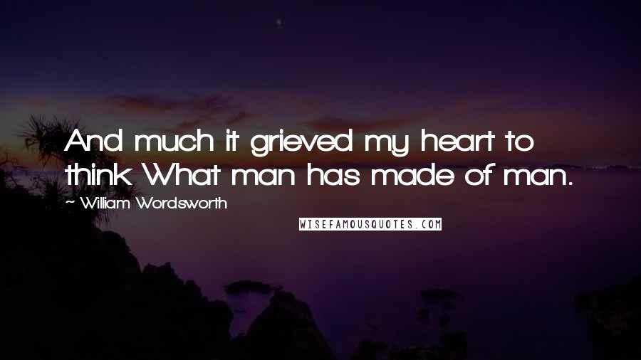 William Wordsworth Quotes: And much it grieved my heart to think What man has made of man.