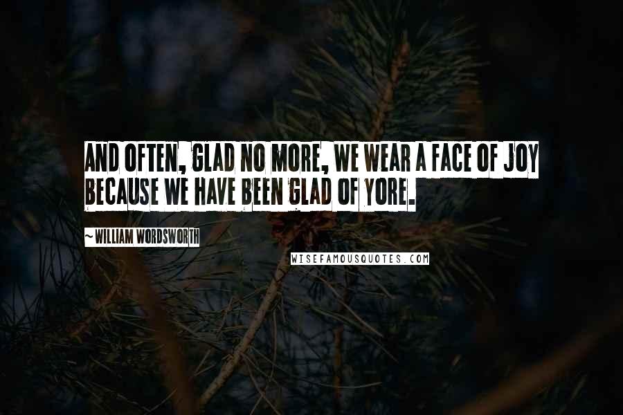 William Wordsworth Quotes: And often, glad no more, We wear a face of joy because We have been glad of yore.