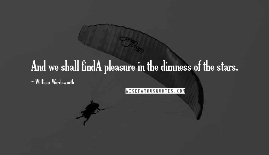 William Wordsworth Quotes: And we shall findA pleasure in the dimness of the stars.