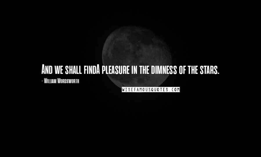 William Wordsworth Quotes: And we shall findA pleasure in the dimness of the stars.