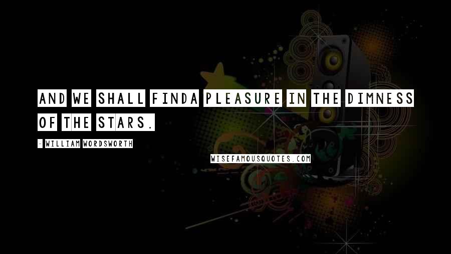 William Wordsworth Quotes: And we shall findA pleasure in the dimness of the stars.