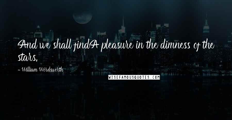 William Wordsworth Quotes: And we shall findA pleasure in the dimness of the stars.