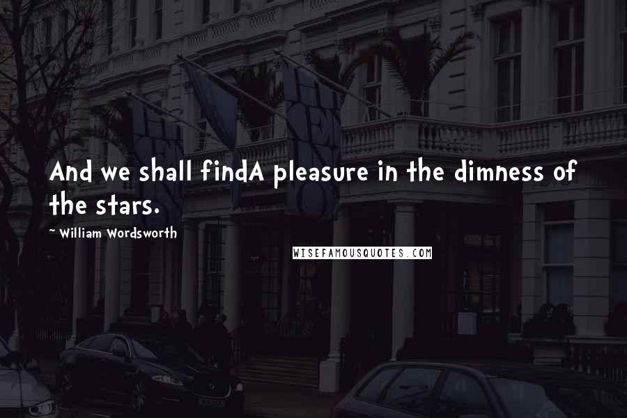 William Wordsworth Quotes: And we shall findA pleasure in the dimness of the stars.