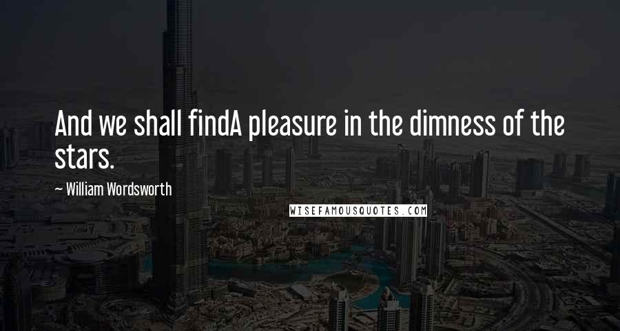 William Wordsworth Quotes: And we shall findA pleasure in the dimness of the stars.