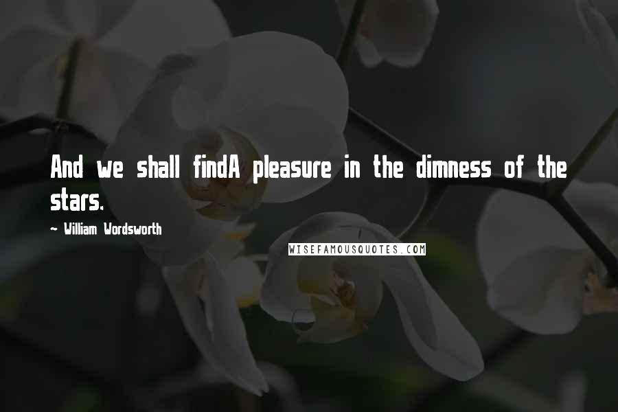 William Wordsworth Quotes: And we shall findA pleasure in the dimness of the stars.