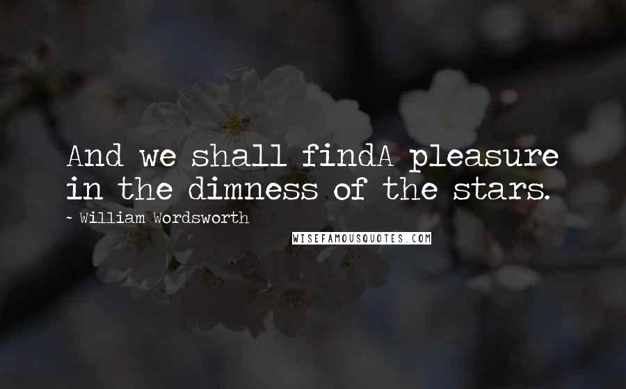 William Wordsworth Quotes: And we shall findA pleasure in the dimness of the stars.