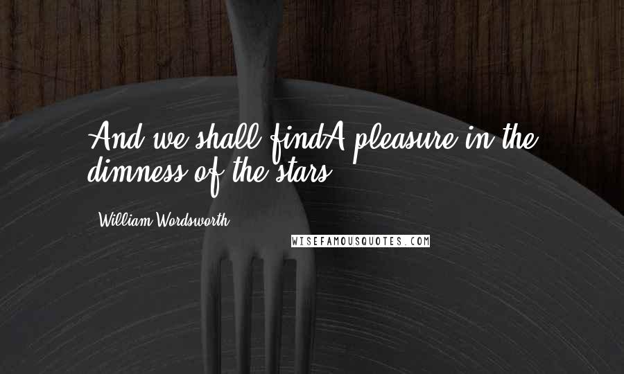 William Wordsworth Quotes: And we shall findA pleasure in the dimness of the stars.