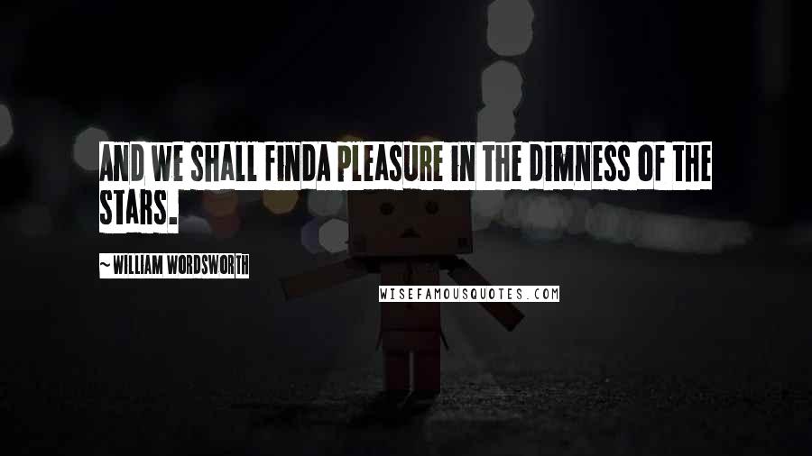 William Wordsworth Quotes: And we shall findA pleasure in the dimness of the stars.