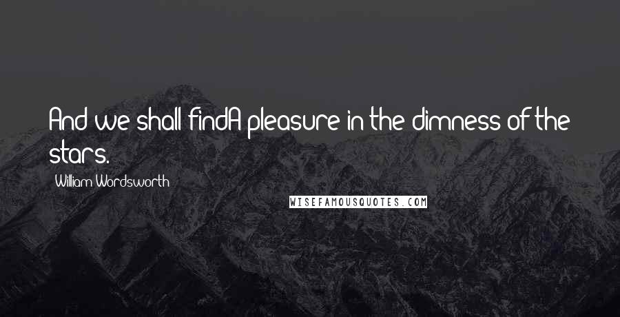 William Wordsworth Quotes: And we shall findA pleasure in the dimness of the stars.