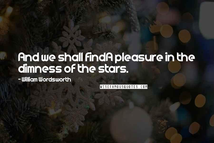 William Wordsworth Quotes: And we shall findA pleasure in the dimness of the stars.