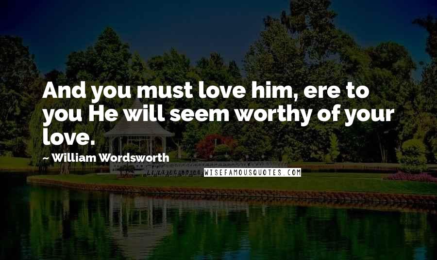 William Wordsworth Quotes: And you must love him, ere to you He will seem worthy of your love.