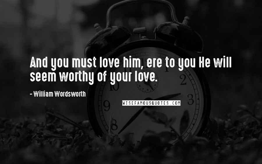 William Wordsworth Quotes: And you must love him, ere to you He will seem worthy of your love.