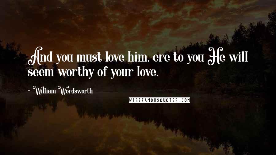 William Wordsworth Quotes: And you must love him, ere to you He will seem worthy of your love.