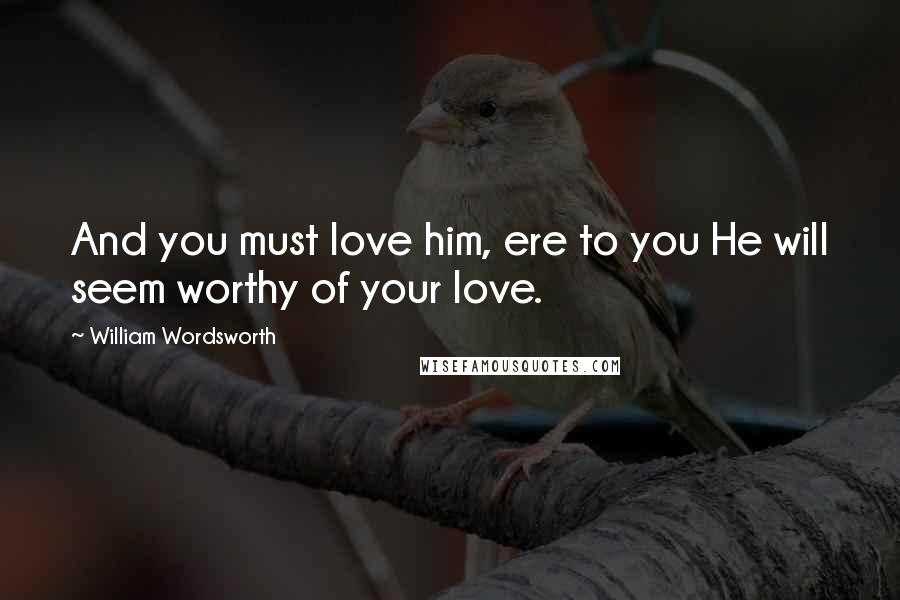 William Wordsworth Quotes: And you must love him, ere to you He will seem worthy of your love.