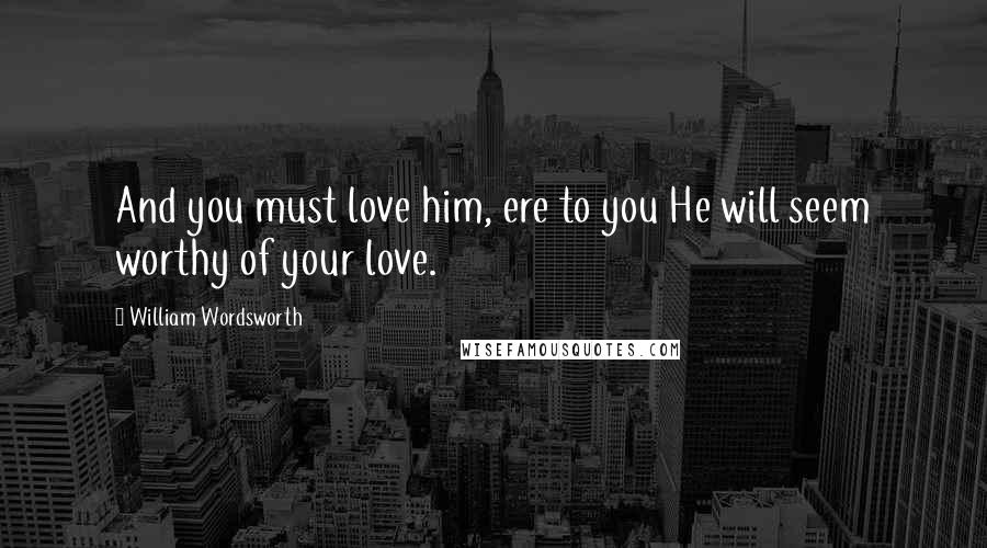 William Wordsworth Quotes: And you must love him, ere to you He will seem worthy of your love.