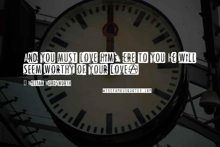 William Wordsworth Quotes: And you must love him, ere to you He will seem worthy of your love.